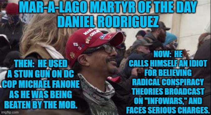 A featured regular at pre-riot Trump rallies, DJ is now changing his tune. | MAR-A-LAGO MARTYR OF THE DAY
DANIEL RODRIGUEZ; NOW:  HE CALLS HIMSELF AN IDIOT FOR BELIEVING RADICAL CONSPIRACY THEORIES BROADCAST ON "INFOWARS," AND FACES SERIOUS CHARGES. THEN:  HE USED A STUN GUN ON DC COP MICHAEL FANONE AS HE WAS BEING BEATEN BY THE MOB. | image tagged in politics | made w/ Imgflip meme maker