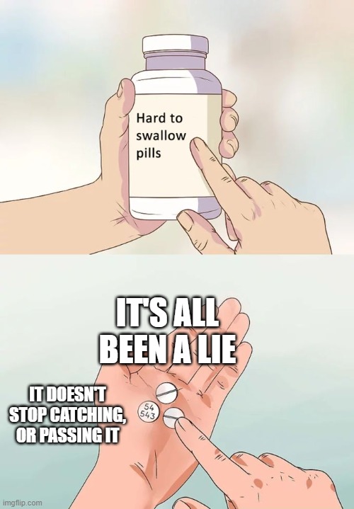 Hard To Swallow Pills Meme | IT'S ALL BEEN A LIE; IT DOESN'T STOP CATCHING, OR PASSING IT | image tagged in memes,hard to swallow pills | made w/ Imgflip meme maker