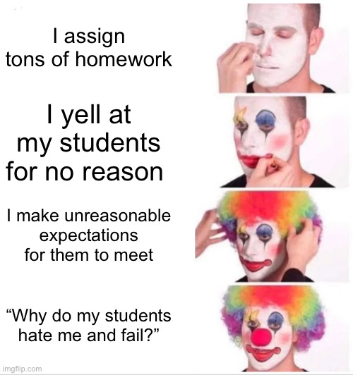 i hate those teachers bruh | I assign tons of homework; I yell at my students for no reason; I make unreasonable expectations for them to meet; “Why do my students hate me and fail?” | image tagged in memes,clown applying makeup,why | made w/ Imgflip meme maker