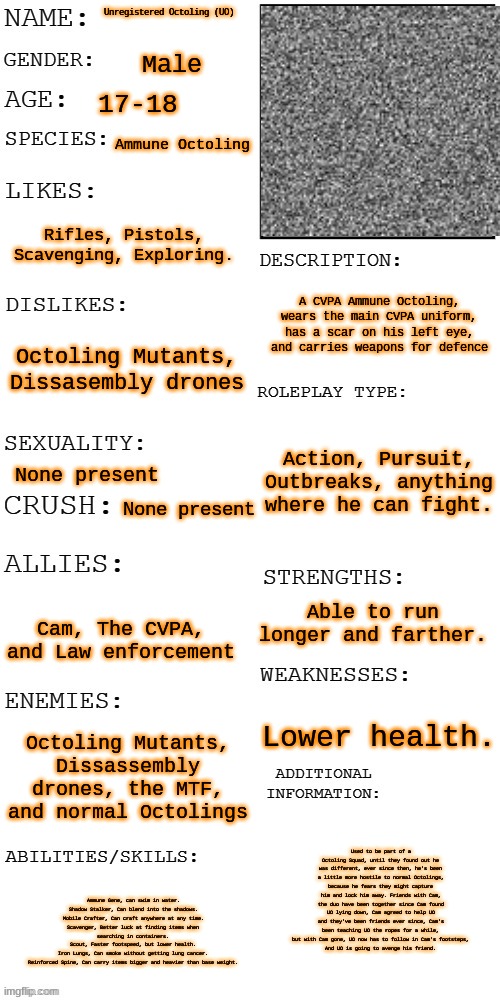 A lot to unpack here. | Unregistered Octoling (UO); Male; 17-18; Ammune Octoling; Rifles, Pistols, Scavenging, Exploring. A CVPA Ammune Octoling, wears the main CVPA uniform, has a scar on his left eye, and carries weapons for defence; Octoling Mutants, Dissasembly drones; Action, Pursuit, Outbreaks, anything where he can fight. None present; None present; Able to run longer and farther. Cam, The CVPA, and Law enforcement; Lower health. Octoling Mutants, Dissassembly drones, the MTF, and normal Octolings; Used to be part of a Octoling Squad, until they found out he was different, ever since then, he's been a little more hostile to normal Octolings, because he fears they might capture him and lock him away. Friends with Cam, the duo have been together since Cam found UO lying down, Cam agreed to help UO and they've been friends ever since, Cam's been teaching UO the ropes for a while, but with Cam gone, UO now has to follow in Cam's footsteps,
And UO is going to avenge his friend. Ammune Gene, can swim in water.
Shadow Stalker, Can blend into the shadows.
Mobile Crafter, Can craft anywhere at any time.
Scavenger, Better luck at finding items when searching in containers.
Scout, Faster footspeed, but lower health.
Iron Lungs, Can smoke without getting lung cancer.
Reinforced Spine, Can carry items bigger and heavier than base weight. | image tagged in updated roleplay oc showcase,finally out | made w/ Imgflip meme maker