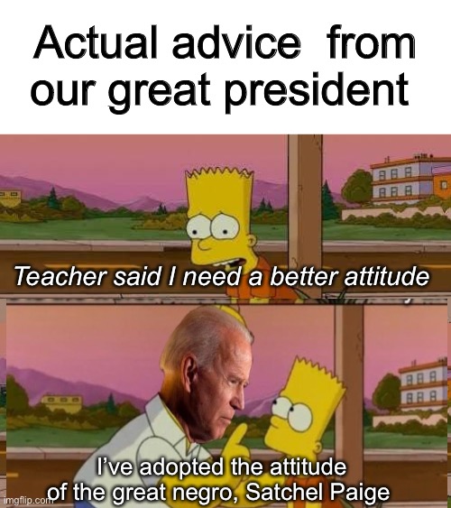 It’s ok, Biden is a Democrat. They talk like this. | Actual advice  from our great president; Teacher said I need a better attitude; I’ve adopted the attitude of the great negro, Satchel Paige | image tagged in this is the worst day of my life,joe biden,memes,politics lol | made w/ Imgflip meme maker