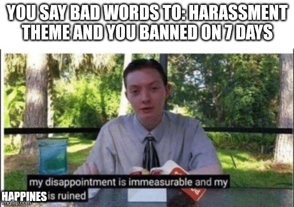 My dissapointment is immeasurable and my day is ruined | YOU SAY BAD WORDS TO: HARASSMENT THEME AND YOU BANNED ON 7 DAYS; HAPPINES | image tagged in my dissapointment is immeasurable and my day is ruined | made w/ Imgflip meme maker