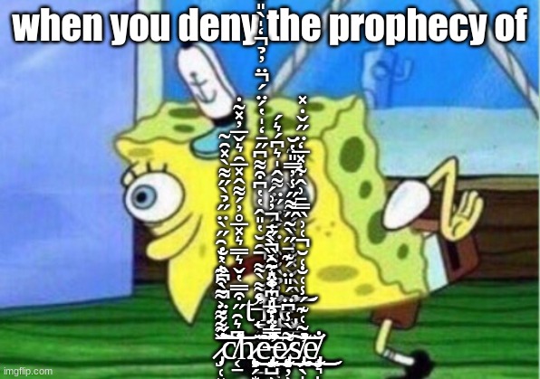 Mocking Spongebob | when you deny the prophecy of; ť̶̨̨̛̛̠͍̖̰͓̤̠̤͚̼͙͎̻̲̠̹͙͇̬̹͒͌̀͌̑̆̔̎̂̔̔͆͒͌͆̋̄̒̍̔́̈́̈̓̉̒̍̀̎̐̌͗̄̐̔̍͒͋̚̕̚̚͠͠͝͠͠ḣ̵̨̨̡̛͈̞̫͎̜̗̳̘͎̝͙̲͙͎̱͙̮͕̮̗̥͇̏̓̉̏̐͒̓̈́̂̈̋̈͌̂̍͛͆́͛́͜͜͝͝͠ͅͅe̵̡͓̲̬̮̯̊̏̂̌̽̐͐̀̀́̿̊͐̌̔̔͐͂̕͘͝͠ ̷̡̣̜͓͓̳̦̱͕̦̥̩͈͖̞͉̪̤͎͇̄̋́́̈̀͆̂̔̐̌͌͌͐͌͒͋̓̍̑̋̀̈̋̉̀̋͌̀̽̑͂̚͘̕̕̕͝͝͠c̸͔̠͆͛̑̋͒̿̔̌͛̿͛̽̅̊̓́͌̂̽̅̑͛̌̅̓̽͂̇̕̕͝͝ḩ̷̨̨̧̞̗͙̤̮̮̗̰͇̱̯̙̩͍̗̤̝̹͍̮̜̞̘̯̼̤̗͕͕͇͔̘̤̬͇̦̮̲͇̪͚͜͜͜͜͝ȩ̶̢̡̛̖̺̹͉͎̹̝̯̣̝̭̣̗̺̳͉̤̦͓͇͈̞͈̰͎̳̥̙̹̜̬̩̪͙̭̺̰̮̻̞̫̱̰̽́̈̉̎͆̔̈́̑̑͑̓̈́̍̐̎̃̒̀̑̾̿̔̔̅̓̒̑̍̄̀̏̀̋̄̓͗́̕͘̚͘̕̕̚͜͝e̷̡̨̨̨̝̦̹̞͉̳̹͇̮̭͕̞̙̪̼̹̻̻͕̹̹̘̙̙̙̘̠͉̤͌̀̾͆̈́̎̈́͊̄̋̀͂̋͌̋̾̓̿̎̔̆͜͠s̸̡̢̛̗̖̩̜̼͎̼͉͉͙̺̲͚̖̥̠̝̟̓͂͑͊́̾͑̐͑̆͑͗̏̿̄͗̂͋̽̅̒̈̋̌̇̽̚̕͜͝͝e̸̡̧̦͉̲̣͈̣̯͓̥̳̟̙̻̠͈̯͎̦̱̬͇̳̦̭̰͕̖̙͎̥̺̝̱̘̯̗͓͇͍̭͓̐͜͜ͅ | image tagged in memes,mocking spongebob | made w/ Imgflip meme maker