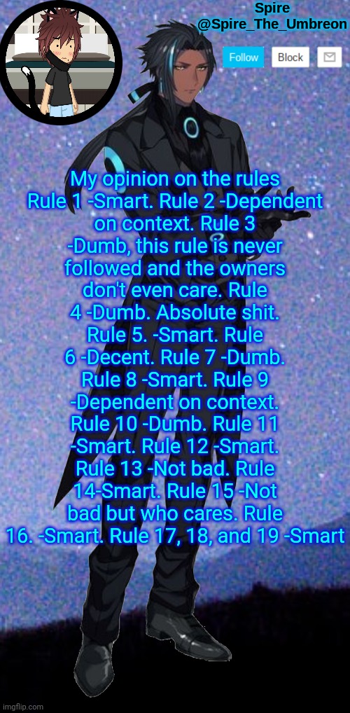 Spire announcement template | My opinion on the rules

Rule 1 -Smart. Rule 2 -Dependent on context. Rule 3 -Dumb, this rule is never followed and the owners don't even care. Rule 4 -Dumb. Absolute shit. Rule 5. -Smart. Rule 6 -Decent. Rule 7 -Dumb. Rule 8 -Smart. Rule 9 -Dependent on context. Rule 10 -Dumb. Rule 11 -Smart. Rule 12 -Smart. Rule 13 -Not bad. Rule 14-Smart. Rule 15 -Not bad but who cares. Rule 16. -Smart. Rule 17, 18, and 19 -Smart | image tagged in spire announcement template | made w/ Imgflip meme maker