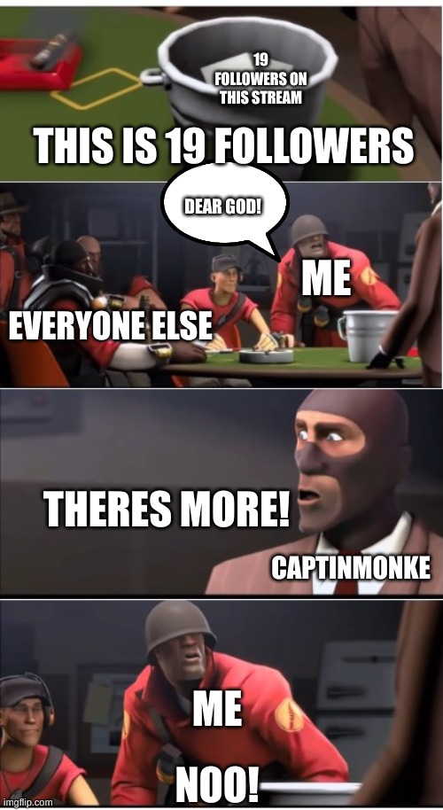 dear god | 19 FOLLOWERS ON THIS STREAM; THIS IS 19 FOLLOWERS; DEAR GOD! ME; EVERYONE ELSE; THERES MORE! CAPTINMONKE; ME; NOO! | image tagged in this is a x,meme,19 followers | made w/ Imgflip meme maker
