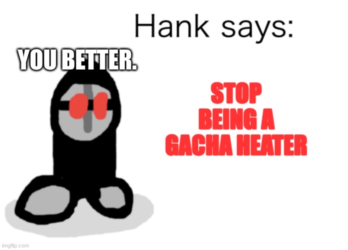 Hank Says | STOP BEING A GACHA HEATER YOU BETTER. | image tagged in hank says | made w/ Imgflip meme maker