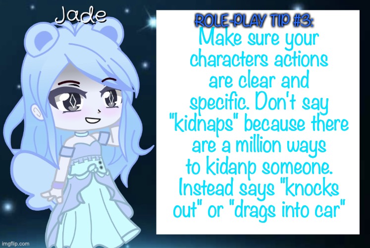 Jade’s Gacha template | Make sure your characters actions are clear and specific. Don't say "kidnaps" because there are a million ways to kidanp someone. Instead says "knocks out" or "drags into car"; ROLE-PLAY TIP #3: | image tagged in jade s gacha template | made w/ Imgflip meme maker