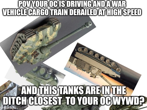 Blank White Template | POV YOUR OC IS DRIVING AND A WAR VEHICLE CARGO TRAIN DERAILED AT HIGH SPEED; AND THIS TANKS ARE IN THE DITCH CLOSEST  TO YOUR OC WYWD? | image tagged in blank white template | made w/ Imgflip meme maker