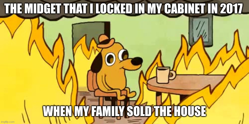 Just me???? Ok fine... |  THE MIDGET THAT I LOCKED IN MY CABINET IN 2017; WHEN MY FAMILY SOLD THE HOUSE | image tagged in dog on fire | made w/ Imgflip meme maker