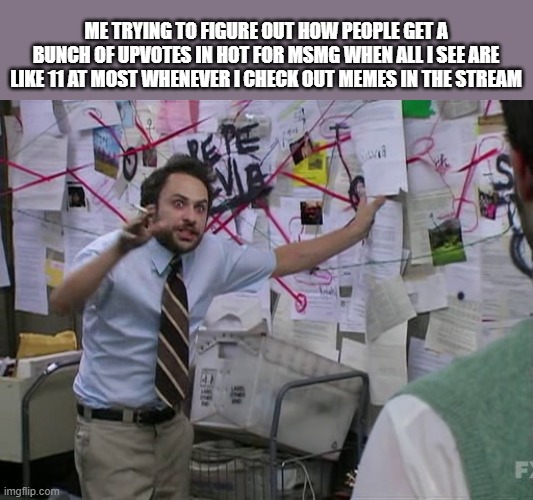 Charlie Conspiracy (Always Sunny in Philidelphia) | ME TRYING TO FIGURE OUT HOW PEOPLE GET A BUNCH OF UPVOTES IN HOT FOR MSMG WHEN ALL I SEE ARE LIKE 11 AT MOST WHENEVER I CHECK OUT MEMES IN THE STREAM | image tagged in charlie conspiracy always sunny in philidelphia | made w/ Imgflip meme maker