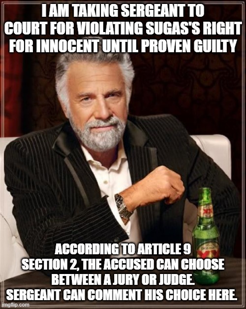 wow, much interesting | I AM TAKING SERGEANT TO COURT FOR VIOLATING SUGAS'S RIGHT FOR INNOCENT UNTIL PROVEN GUILTY; ACCORDING TO ARTICLE 9 SECTION 2, THE ACCUSED CAN CHOOSE BETWEEN A JURY OR JUDGE. SERGEANT CAN COMMENT HIS CHOICE HERE. | image tagged in memes,the most interesting man in the world | made w/ Imgflip meme maker