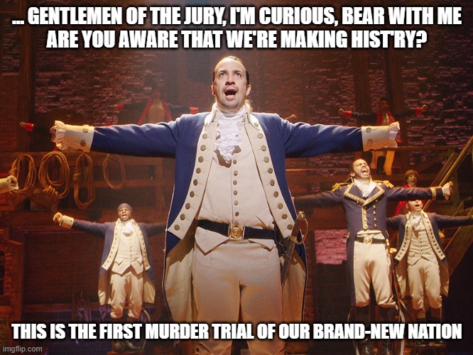 we could see trial brought against a couple of people, for, the first murder trial that i can remember | … GENTLEMEN OF THE JURY, I'M CURIOUS, BEAR WITH ME
ARE YOU AWARE THAT WE'RE MAKING HIST'RY? THIS IS THE FIRST MURDER TRIAL OF OUR BRAND-NEW NATION | image tagged in hamilton | made w/ Imgflip meme maker