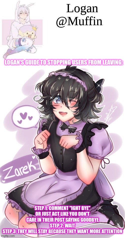 Most people say they are leaving for attention, probably not Turkey_ though | LOGAN'S GUIDE TO STOPPING USERS FROM LEAVING:; STEP 1: COMMENT "IGHT BYE" OR JUST ACT LIKE YOU DON'T CARE IN THEIR POST SAYING GOODBYE
STEP 2: WAIT
STEP 3: THEY WILL STAY BECAUSE THEY WANT MORE ATTENTION | image tagged in e,it should work | made w/ Imgflip meme maker