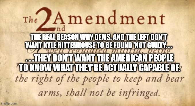 Let's be honest about Kyle Rittenhosue. | THE REAL REASON WHY DEMS. AND THE LEFT DON'T WANT KYLE RITTENHOUSE TO BE FOUND 'NOT GUILTY. . . . . .THEY DON'T WANT THE AMERICAN PEOPLE TO KNOW WHAT THEY'RE ACTUALLY CAPABLE OF. | image tagged in 2nd amendment,stupid liberals,scumbag,democrats,political meme | made w/ Imgflip meme maker