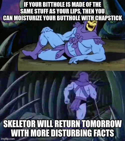 Skeletor disturbing facts | IF YOUR BITTHOLE IS MADE OF THE SAME STUFF AS YOUR LIPS, THEN YOU CAN MOISTURIZE YOUR BUTTHOLE WITH CHAPSTICK; SKELETOR WILL RETURN TOMORROW WITH MORE DISTURBING FACTS | image tagged in skeletor disturbing facts | made w/ Imgflip meme maker