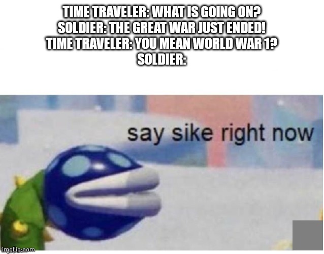 say sike right now | TIME TRAVELER: WHAT IS GOING ON?
SOLDIER: THE GREAT WAR JUST ENDED!
TIME TRAVELER: YOU MEAN WORLD WAR 1?
SOLDIER: | image tagged in say sike right now | made w/ Imgflip meme maker