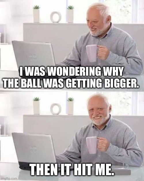 Hide the Pain Harold Meme | I WAS WONDERING WHY THE BALL WAS GETTING BIGGER. THEN IT HIT ME. | image tagged in memes,hide the pain harold | made w/ Imgflip meme maker