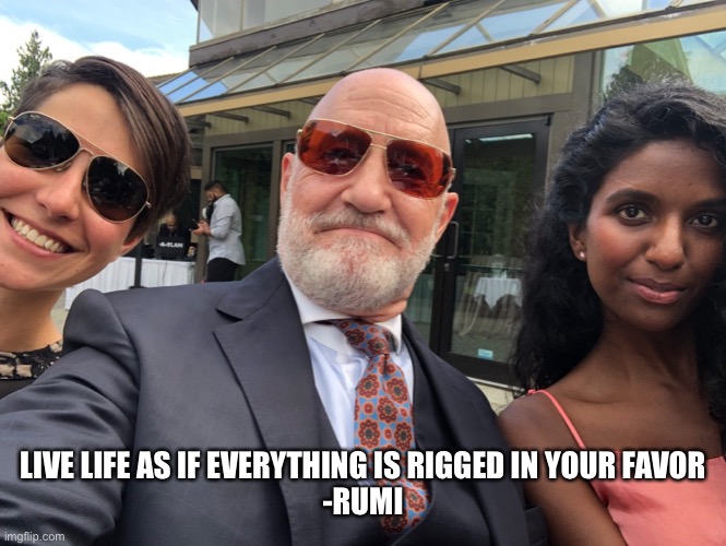 Live life as if everything is rigged in your favor. | LIVE LIFE AS IF EVERYTHING IS RIGGED IN YOUR FAVOR
-RUMI | image tagged in life is good,life advice,words of wisdom,gangsta,good vibes | made w/ Imgflip meme maker