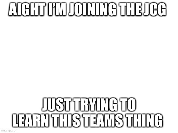 Maybe post a link to the JCG in the comments? | AIGHT I’M JOINING THE JCG; JUST TRYING TO LEARN THIS TEAMS THING | image tagged in blank white template,so it begins | made w/ Imgflip meme maker
