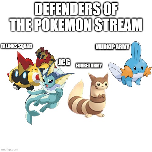 Blank Transparent Square Meme |  DEFENDERS OF THE POKEMON STREAM; FALINKS SQUAD; MUDKIP ARMY; JCG; FURRET ARMY | image tagged in memes,blank transparent square | made w/ Imgflip meme maker