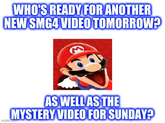 Who's hyped for tomorrow and sunday? | WHO'S READY FOR ANOTHER NEW SMG4 VIDEO TOMORROW? AS WELL AS THE MYSTERY VIDEO FOR SUNDAY? | image tagged in blank white template,smg4,question mark | made w/ Imgflip meme maker