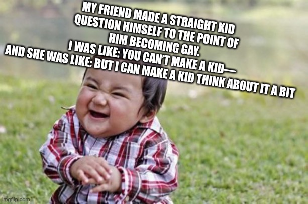 She turned a kid… | MY FRIEND MADE A STRAIGHT KID QUESTION HIMSELF TO THE POINT OF HIM BECOMING GAY.
 I WAS LIKE: YOU CAN’T MAKE A KID— 
AND SHE WAS LIKE: BUT I CAN MAKE A KID THINK ABOUT IT A BIT | image tagged in memes,evil toddler | made w/ Imgflip meme maker