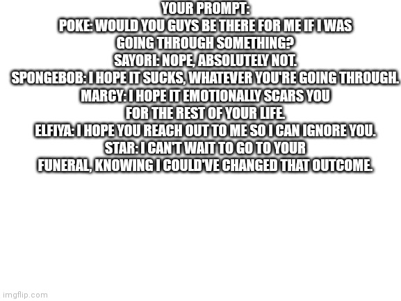 Prompt 1 | YOUR PROMPT:
POKE: WOULD YOU GUYS BE THERE FOR ME IF I WAS GOING THROUGH SOMETHING?
SAYORI: NOPE, ABSOLUTELY NOT.
SPONGEBOB: I HOPE IT SUCKS, WHATEVER YOU'RE GOING THROUGH.
MARCY: I HOPE IT EMOTIONALLY SCARS YOU FOR THE REST OF YOUR LIFE.
ELFIYA: I HOPE YOU REACH OUT TO ME SO I CAN IGNORE YOU.
STAR: I CAN'T WAIT TO GO TO YOUR FUNERAL, KNOWING I COULD'VE CHANGED THAT OUTCOME. | image tagged in blank white template | made w/ Imgflip meme maker