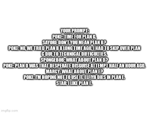 Blank White Template | YOUR PROMPT:
POKE: TIME FOR PLAN G.
SAYORI: DON’T YOU MEAN PLAN B?
POKE: NO, WE TRIED PLAN B A LONG TIME AGO. I HAD TO SKIP OVER PLAN C DUE TO TECHNICAL DIFFICULTIES.
SPONGEBOB: WHAT ABOUT PLAN D?
POKE: PLAN D WAS THAT DESPERATE DISGUISE ATTEMPT HALF AN HOUR AGO.
MARCY: WHAT ABOUT PLAN E?
POKE: I’M HOPING NOT TO USE IT. ELFIYA DIES IN PLAN E.
STAR: I LIKE PLAN E. | image tagged in blank white template | made w/ Imgflip meme maker