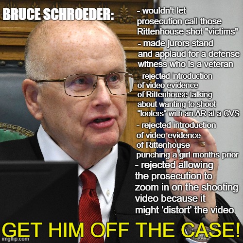 Bruce Schroeder is blatantly biased. Dismiss him from the case. | BRUCE SCHROEDER:; - wouldn't let prosecution call those Rittenhouse shot "victims"; - made jurors stand and applaud for a defense witness who is a veteran; - rejected introduction of video evidence of Rittenhouse talking about wanting to shoot "looters" with an AR at a CVS; - rejected introduction of video evidence of Rittenhouse punching a girl months prior; - rejected allowing the prosecution to zoom in on the shooting video because it might 'distort' the video; GET HIM OFF THE CASE! | image tagged in kyle rittenhouse,bias,court case,republicans,conservatives,shooting | made w/ Imgflip meme maker
