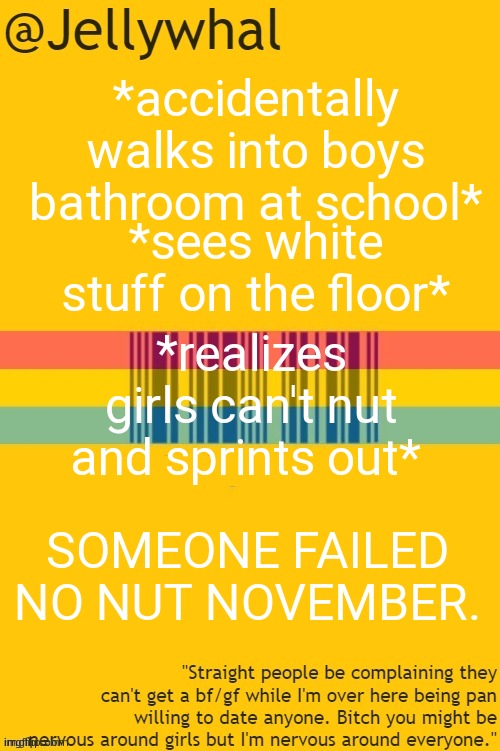 what do guys do in there- | *accidentally walks into boys bathroom at school*; *sees white stuff on the floor*; *realizes girls can't nut and sprints out*; SOMEONE FAILED NO NUT NOVEMBER. | image tagged in pan temp | made w/ Imgflip meme maker