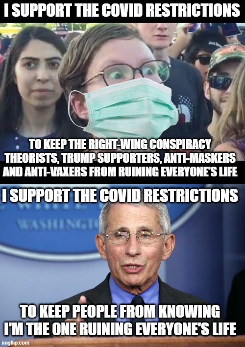 People have their reasons for supporting the covid restrictions | I SUPPORT THE COVID RESTRICTIONS; TO KEEP THE RIGHT-WING CONSPIRACY THEORISTS, TRUMP SUPPORTERS, ANTI-MASKERS AND ANTI-VAXERS FROM RUINING EVERYONE'S LIFE; I SUPPORT THE COVID RESTRICTIONS; TO KEEP PEOPLE FROM KNOWING I'M THE ONE RUINING EVERYONE'S LIFE | image tagged in angry sjw,stupid liberals,fauci,lies,tyranny,government corruption | made w/ Imgflip meme maker