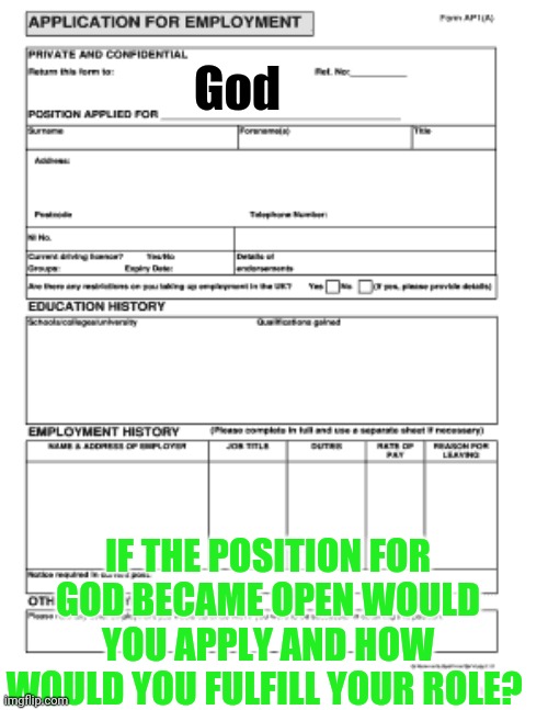 Humans seem to think they'd be a better God. What kind would you be? What would you change about how things are done? | God; IF THE POSITION FOR GOD BECAME OPEN WOULD YOU APPLY AND HOW WOULD YOU FULFILL YOUR ROLE? | image tagged in blank job application,morgan freeman god | made w/ Imgflip meme maker