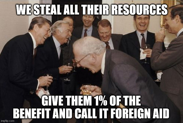 Laughing men in suits | WE STEAL ALL THEIR RESOURCES; GIVE THEM 1% OF THE BENEFIT AND CALL IT FOREIGN AID | image tagged in laughing men in suits | made w/ Imgflip meme maker
