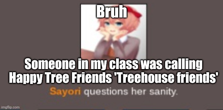 Sayori questions her sanity (but cooler) | Bruh; Someone in my class was calling Happy Tree Friends 'Treehouse friends' | image tagged in sayori questions her sanity but cooler | made w/ Imgflip meme maker