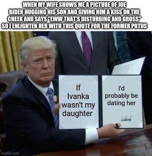 Now that's gross | WHEN MY WIFE SHOWS ME A PICTURE OF JOE BIDEN HUGGING HIS SON AND GIVING HIM A KISS ON THE CHEEK AND SAYS "EWW THAT'S DISTURBING AND GROSS" SO I ENLIGHTEN HER WITH THIS QUOTE FOR THE FORMER POTUS; If Ivanka wasn't my daughter; I'd probably be dating her | image tagged in memes,trump bill signing | made w/ Imgflip meme maker