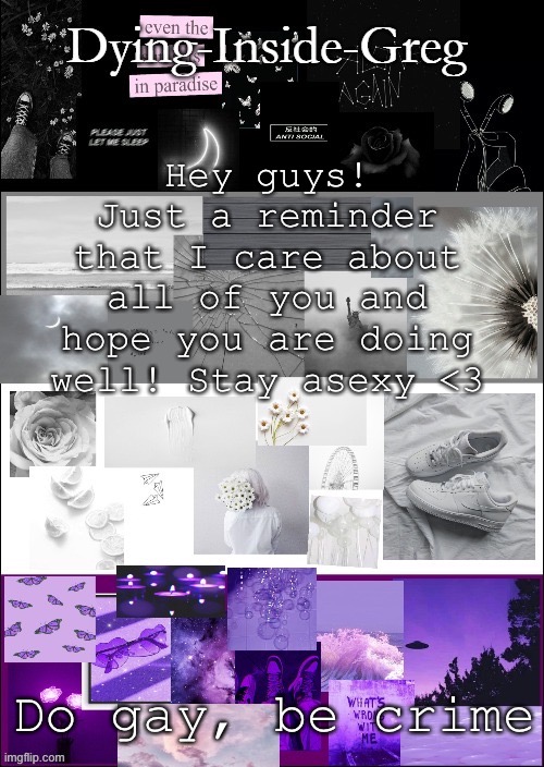 Love you all :) | Hey guys! Just a reminder that I care about all of you and hope you are doing well! Stay asexy <3; Do gay, be crime | image tagged in my template | made w/ Imgflip meme maker