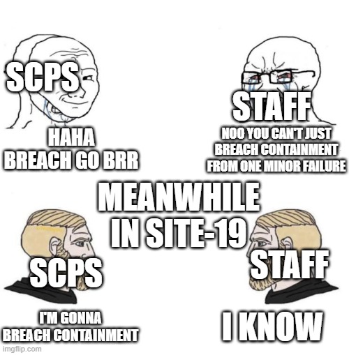 scp meme | SCPS; STAFF; HAHA BREACH GO BRR; NOO YOU CAN'T JUST BREACH CONTAINMENT FROM ONE MINOR FAILURE; MEANWHILE IN SITE-19; STAFF; SCPS; I KNOW; I'M GONNA BREACH CONTAINMENT | image tagged in chad we know | made w/ Imgflip meme maker