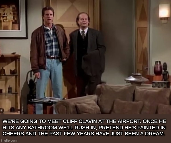 Frasier Crane | WE'RE GOING TO MEET CLIFF CLAVIN AT THE AIRPORT. ONCE HE 
HITS ANY BATHROOM WE'LL RUSH IN, PRETEND HE'S FAINTED IN 
CHEERS AND THE PAST FEW YEARS HAVE JUST BEEN A DREAM. | image tagged in frasier,cheers,sam malone,sitcom,comedy,frasier crane | made w/ Imgflip meme maker