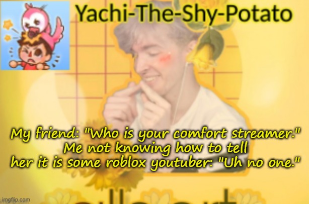 Yachi's temp | My friend: "Who is your comfort streamer."
Me not knowing how to tell her it is some roblox youtuber: "Uh no one." | image tagged in yachi's temp | made w/ Imgflip meme maker