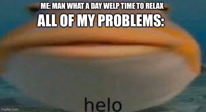 Fish Helo | ALL OF MY PROBLEMS:; ME: MAN WHAT A DAY WELP TIME TO RELAX | image tagged in fish helo | made w/ Imgflip meme maker