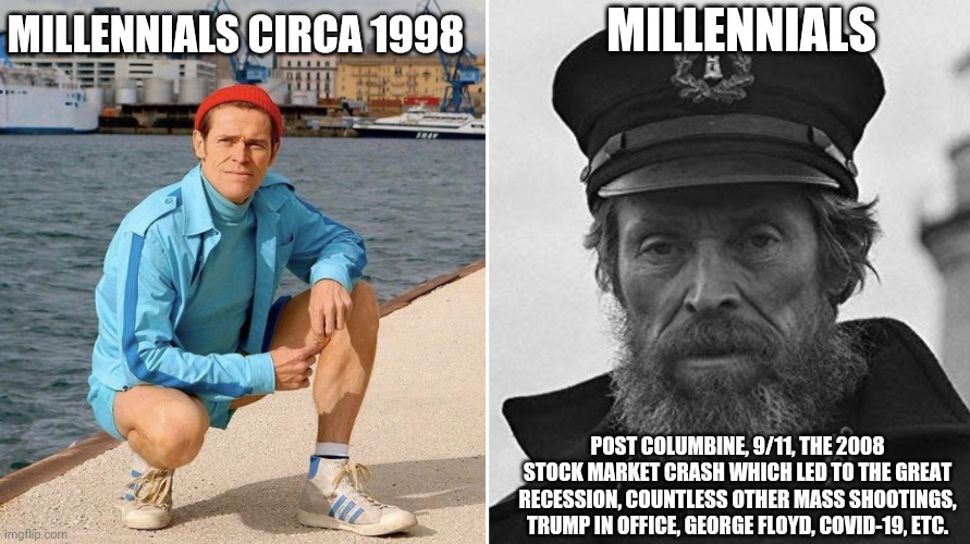 Millennials circa 1998 | MILLENNIALS; MILLENNIALS CIRCA 1998; POST COLUMBINE, 9/11, THE 2008 STOCK MARKET CRASH WHICH LED TO THE GREAT RECESSION, COUNTLESS OTHER MASS SHOOTINGS, TRUMP IN OFFICE, GEORGE FLOYD, COVID-19, ETC. | image tagged in willem dafoe early vs late | made w/ Imgflip meme maker