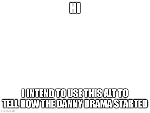 Blank White Template | HI; I INTEND TO USE THIS ALT TO TELL HOW THE DANNY DRAMA STARTED | image tagged in blank white template | made w/ Imgflip meme maker