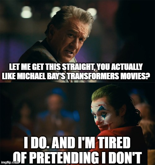 I won't live a lie anymore. | LET ME GET THIS STRAIGHT, YOU ACTUALLY LIKE MICHAEL BAY'S TRANSFORMERS MOVIES? I DO. AND I'M TIRED OF PRETENDING I DON'T | image tagged in i'm tired of pretending it's not | made w/ Imgflip meme maker