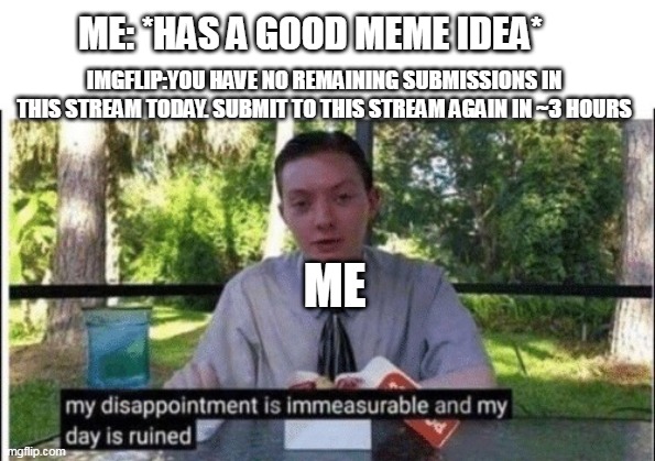 My dissapointment is immeasurable and my day is ruined | ME: *HAS A GOOD MEME IDEA*; IMGFLIP:YOU HAVE NO REMAINING SUBMISSIONS IN THIS STREAM TODAY. SUBMIT TO THIS STREAM AGAIN IN ~3 HOURS; ME | image tagged in my dissapointment is immeasurable and my day is ruined | made w/ Imgflip meme maker