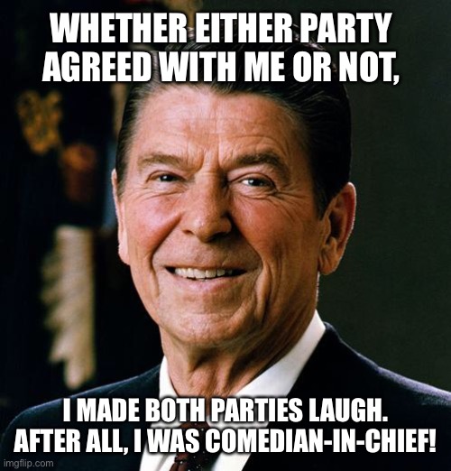 I made both parties laugh | WHETHER EITHER PARTY AGREED WITH ME OR NOT, I MADE BOTH PARTIES LAUGH. AFTER ALL, I WAS COMEDIAN-IN-CHIEF! | image tagged in ronald reagan face,politics,funny memes,funny,memes | made w/ Imgflip meme maker