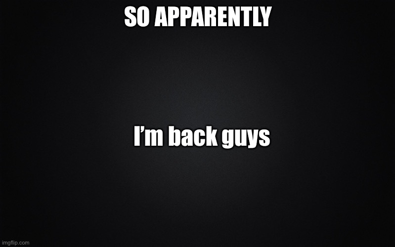 HI GUYS I GOT ACCOUNT BACK |  SO APPARENTLY; I’m back guys | image tagged in solid black background | made w/ Imgflip meme maker