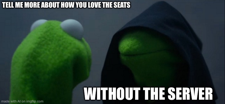 Evil Kermit Meme | TELL ME MORE ABOUT HOW YOU LOVE THE SEATS; WITHOUT THE SERVER | image tagged in memes,evil kermit | made w/ Imgflip meme maker