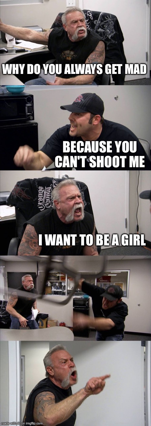 American Chopper Argument Meme | WHY DO YOU ALWAYS GET MAD; BECAUSE YOU CAN'T SHOOT ME; I WANT TO BE A GIRL | image tagged in memes,american chopper argument,ai meme | made w/ Imgflip meme maker