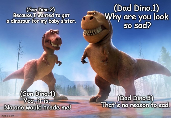 No one would trade me | (Son Dino.2)
 Because I wanted to get
 a dinosaur for my baby sister. (Dad Dino.1)
Why are you look
 so sad? (Son Dino.4)
Yes, it is. 
No one would trade me! (Dad Dino.3)
That's no reason to sad. | image tagged in jurassic world | made w/ Imgflip meme maker