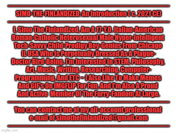 THIS IS ME ~ Simo-The-Finlandized (c. 2021 CE) | ------------------------------------------------------------------------------
SIMO-THE-FINLANDIZED: An Introduction ( c. 2021 CE)
------------------------------------------------------------------------------
I, Simo The Finlandized, Am A 17-Y.O. Italian-American 
Roman-Catholic Heterosexual Male Hyper-Intelligent 
Tech-Savvy Child-Prodigy Boy-Genius From Chicago 
IL USA Who Is Perpetually Dressed As A Plague-
Doctor Bird-Being. I'm Interested In STEM, Philosophy, 
Art, Music, Writing, Researching, Computer-
Programming, And ETC ~ I Also Like To Make Memes 
And GIF's On IMGFLIP For Fun, And I'm Also A Proud 
And Active  Member Of The Furry-Fandom At Large.
------------------------------------------------------------------------------
You can comtact me at my alt-account professional 
e-mail of simothefinlandized@gmail.com
------------------------------------------------------------------------------ | image tagged in the furry fandom,people,character bio | made w/ Imgflip meme maker